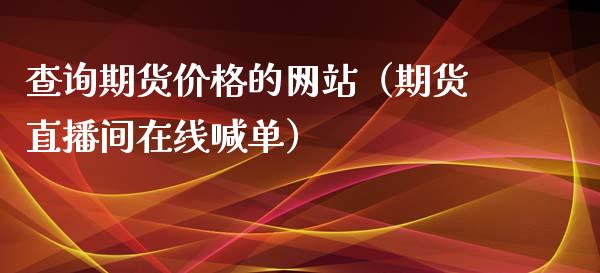 查询期货价格的网站（期货直播间在线喊单）