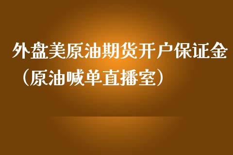 外盘美原油期货开户保证金（原油喊单直播室）