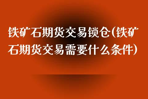 铁矿石期货交易锁仓(铁矿石期货交易需要什么条件)