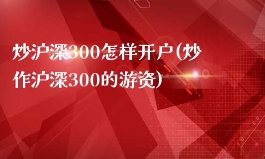 炒沪深300怎样开户(炒作沪深300的游资)