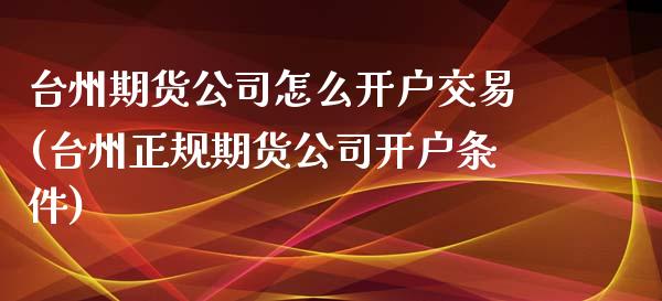 台州期货公司怎么开户交易(台州正规期货公司开户条件)