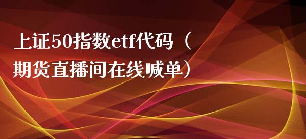 上证50指数etf代码（期货直播间在线喊单）