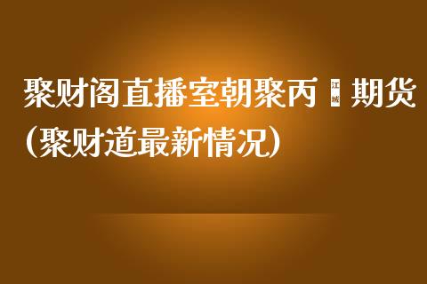 聚财阁直播室朝聚丙烯期货(聚财道最新情况)