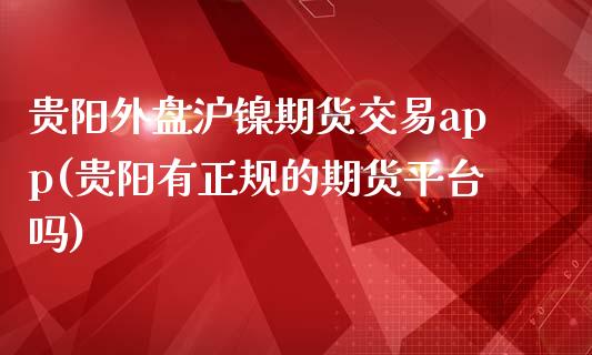 贵阳外盘沪镍期货交易app(贵阳有正规的期货平台吗)