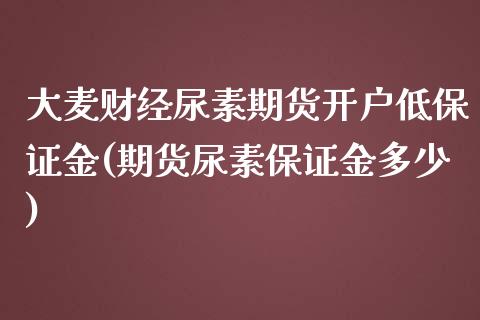 大麦财经尿素期货开户低保证金(期货尿素保证金多少)