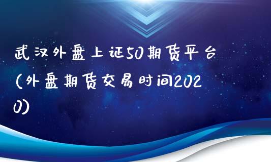 武汉外盘上证50期货平台(外盘期货交易时间2020)