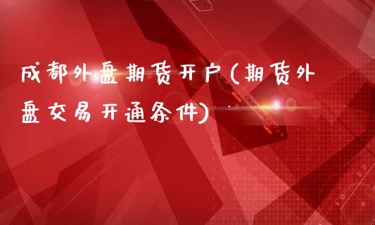 成都外盘期货开户(期货外盘交易开通条件)