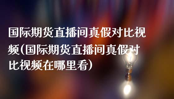 国际期货直播间真假对比视频(国际期货直播间真假对比视频在哪里看)