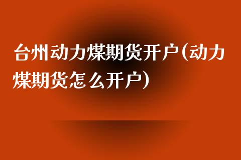 台州动力煤期货开户(动力煤期货怎么开户)