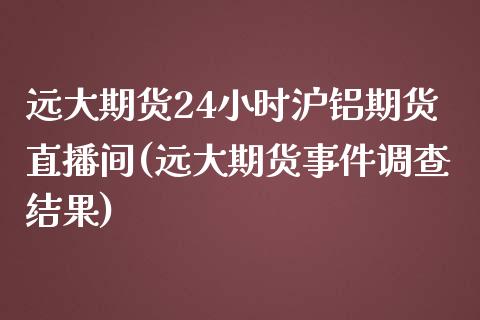 远大期货24小时沪铝期货直播间(远大期货事件调查结果)