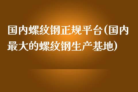 国内螺纹钢正规平台(国内最大的螺纹钢生产基地)