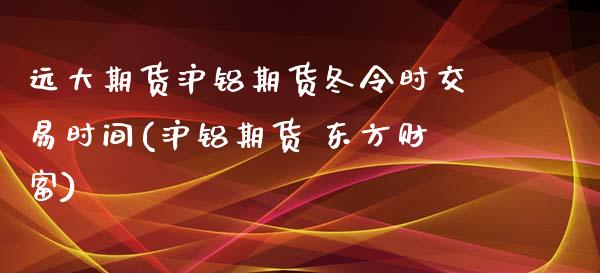 远大期货沪铝期货冬令时交易时间(沪铝期货 东方财富)