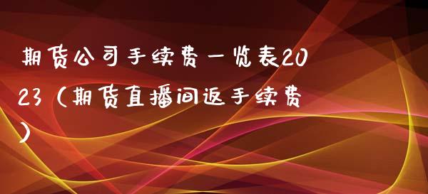 期货公司手续费一览表2023（期货直播间返手续费）