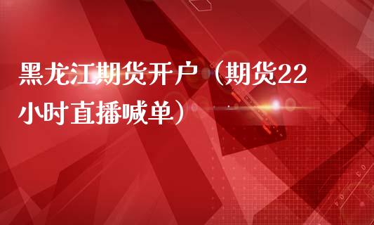 黑龙江期货开户（期货22小时直播喊单）