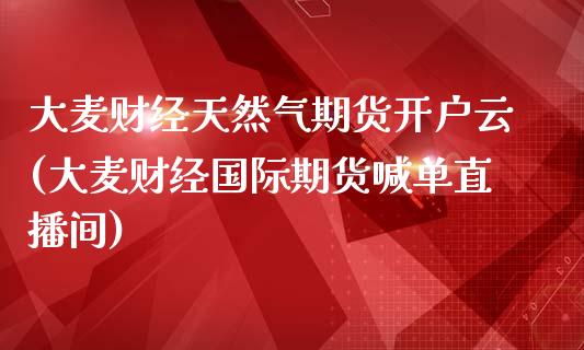 大麦财经天然气期货开户云(大麦财经国际期货喊单直播间)