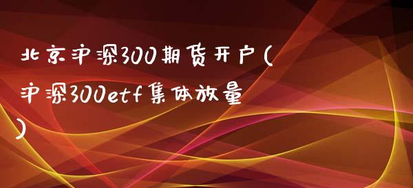 北京沪深300期货开户(沪深300etf集体放量)