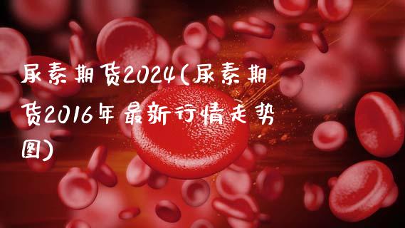 尿素期货2024(尿素期货2016年最新行情走势图)