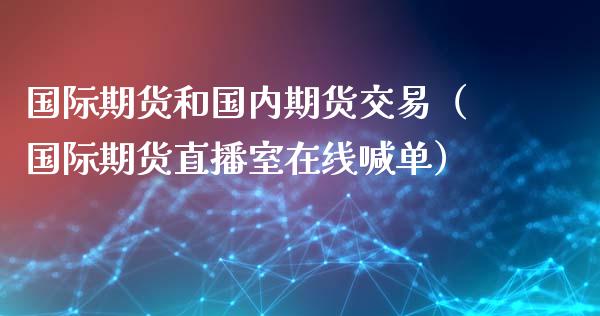 国际期货和国内期货交易（国际期货直播室在线喊单）